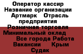 Оператор-кассир › Название организации ­ Артмарк › Отрасль предприятия ­ Розничная торговля › Минимальный оклад ­ 20 000 - Все города Работа » Вакансии   . Крым,Судак